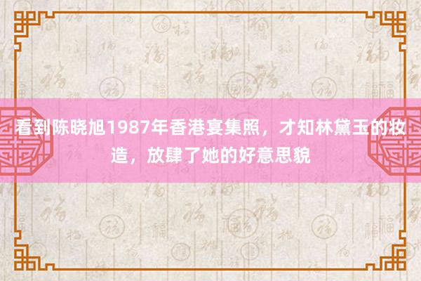 看到陈晓旭1987年香港宴集照，才知林黛玉的妆造，放肆了她的好意思貌