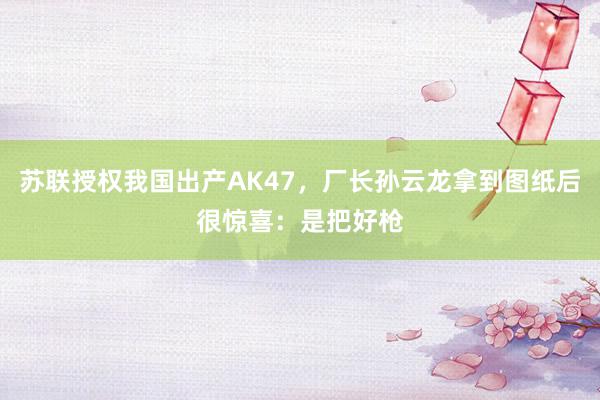 苏联授权我国出产AK47，厂长孙云龙拿到图纸后很惊喜：是把好枪