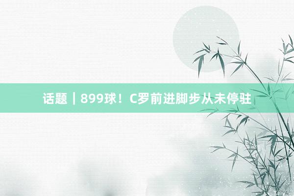 话题｜899球！C罗前进脚步从未停驻