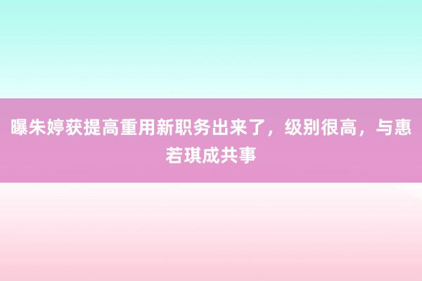 曝朱婷获提高重用新职务出来了，级别很高，与惠若琪成共事