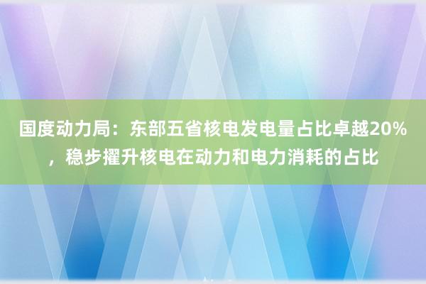 国度动力局：东部五省核电发电量占比卓越20%，稳步擢升核电在动力和电力消耗的占比