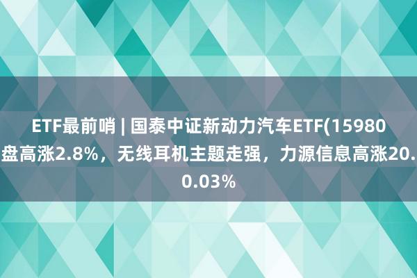 ETF最前哨 | 国泰中证新动力汽车ETF(159806)早盘高涨2.8%，无线耳机主题走强，力源信息高涨20.03%