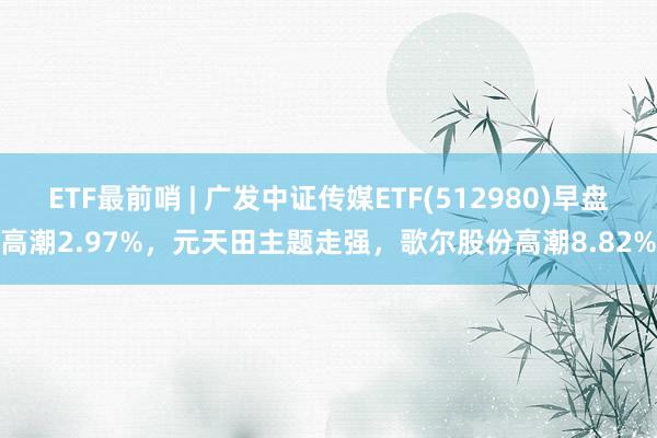 ETF最前哨 | 广发中证传媒ETF(512980)早盘高潮2.97%，元天田主题走强，歌尔股份高潮8.82%