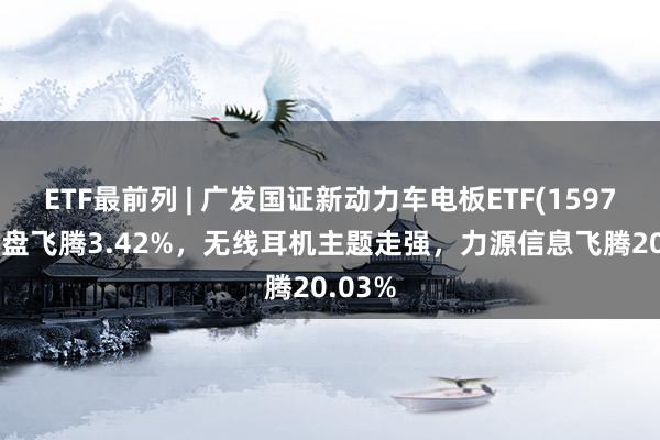 ETF最前列 | 广发国证新动力车电板ETF(159755)早盘飞腾3.42%，无线耳机主题走强，力源信息飞腾20.03%