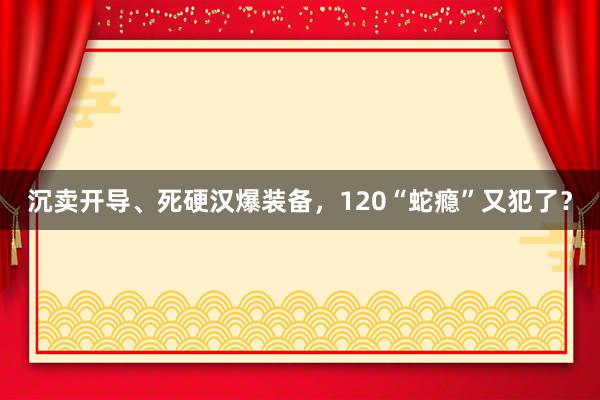 沉卖开导、死硬汉爆装备，120“蛇瘾”又犯了？