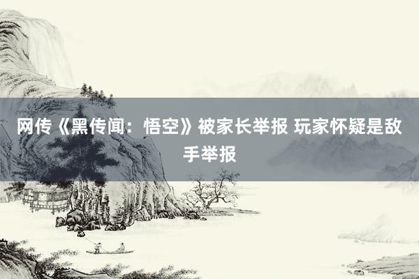 网传《黑传闻：悟空》被家长举报 玩家怀疑是敌手举报