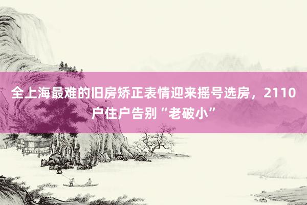 全上海最难的旧房矫正表情迎来摇号选房，2110户住户告别“老破小”