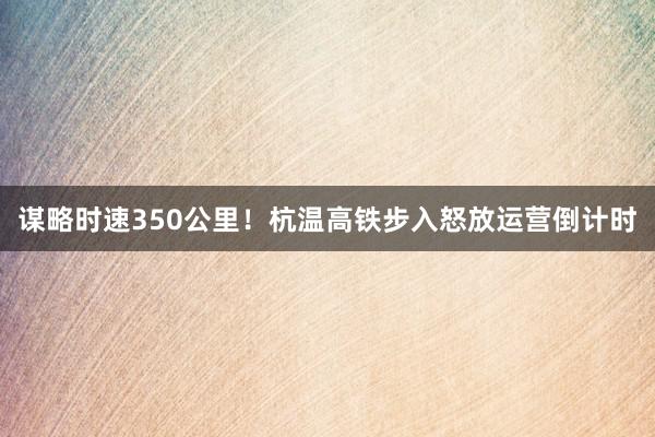 谋略时速350公里！杭温高铁步入怒放运营倒计时