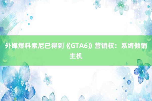 外媒爆料索尼已得到《GTA6》营销权：系缚倾销主机