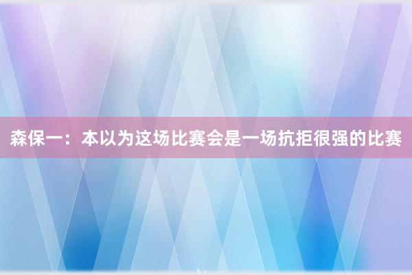 森保一：本以为这场比赛会是一场抗拒很强的比赛