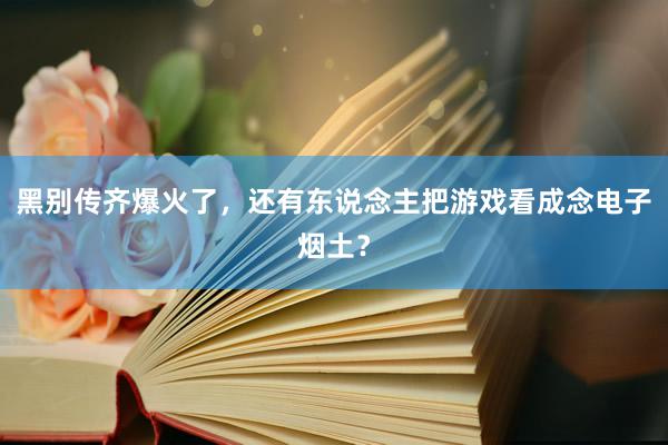 黑别传齐爆火了，还有东说念主把游戏看成念电子烟土？