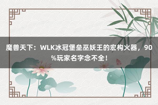 魔兽天下：WLK冰冠堡垒巫妖王的宏构火器，90%玩家名字念不全！