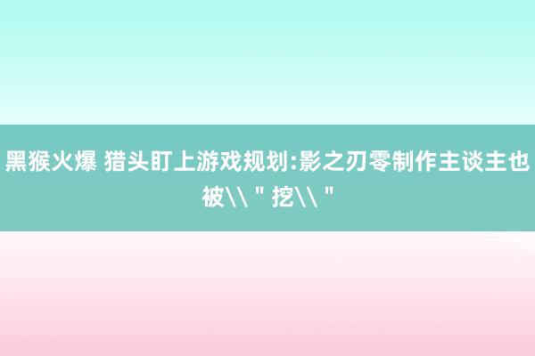 黑猴火爆 猎头盯上游戏规划:影之刃零制作主谈主也被\＂挖\＂