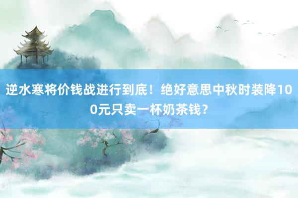 逆水寒将价钱战进行到底！绝好意思中秋时装降100元只卖一杯奶茶钱？