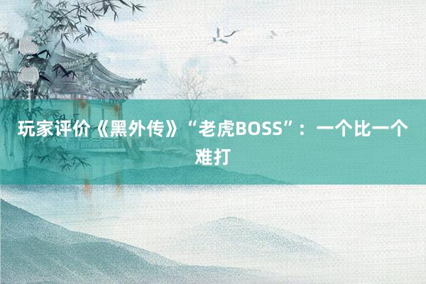 玩家评价《黑外传》“老虎BOSS”：一个比一个难打