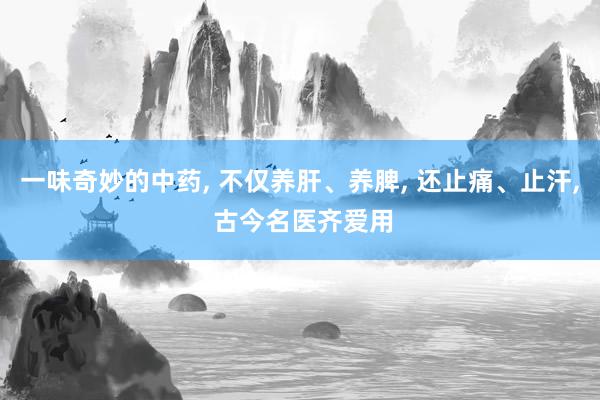 一味奇妙的中药, 不仅养肝、养脾, 还止痛、止汗, 古今名医齐爱用