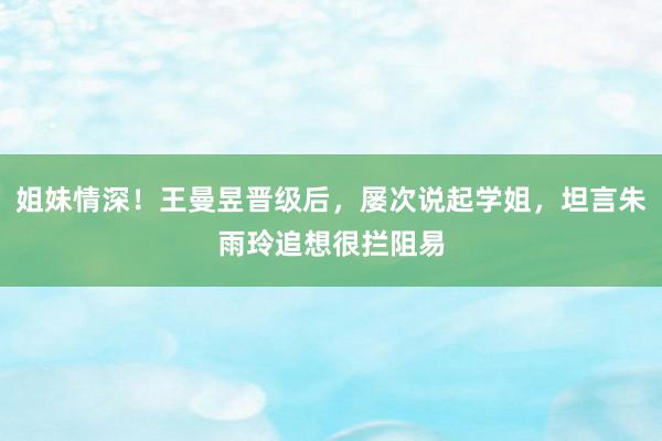 姐妹情深！王曼昱晋级后，屡次说起学姐，坦言朱雨玲追想很拦阻易