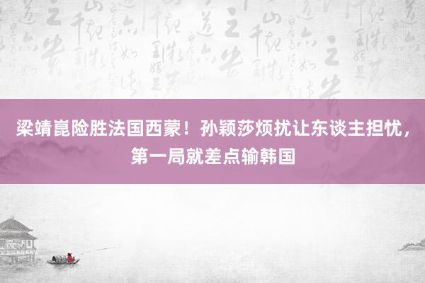 梁靖崑险胜法国西蒙！孙颖莎烦扰让东谈主担忧，第一局就差点输韩国