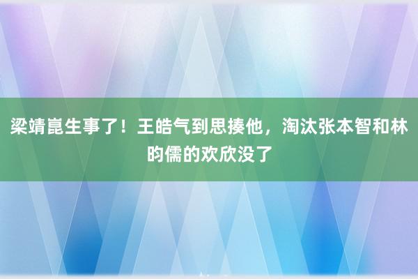 梁靖崑生事了！王皓气到思揍他，淘汰张本智和林昀儒的欢欣没了