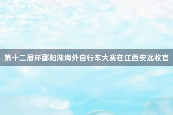 第十二届环鄱阳湖海外自行车大赛在江西安远收官