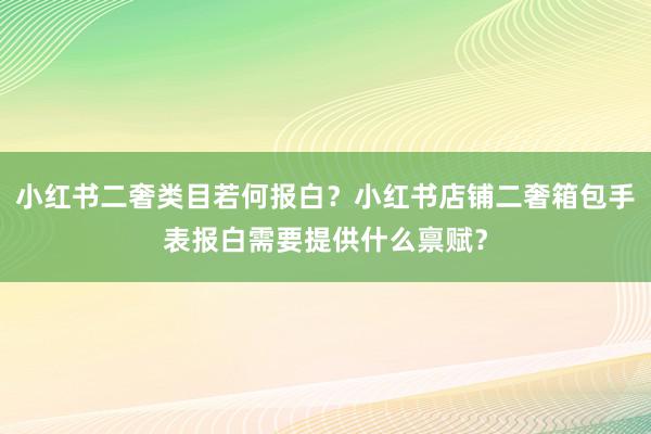 小红书二奢类目若何报白？小红书店铺二奢箱包手表报白需要提供什么禀赋？