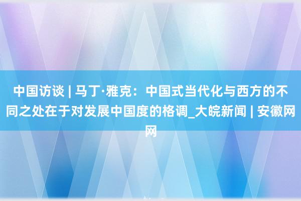 中国访谈 | 马丁·雅克：中国式当代化与西方的不同之处在于对发展中国度的格调_大皖新闻 | 安徽网