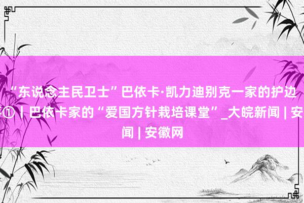 “东说念主民卫士”巴依卡·凯力迪别克一家的护边故事①丨巴依卡家的“爱国方针栽培课堂”_大皖新闻 | 安徽网