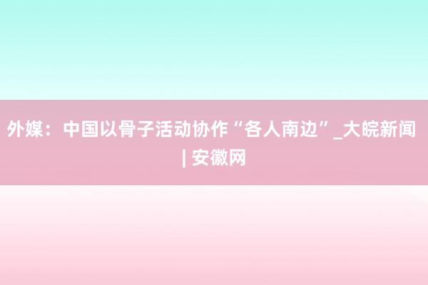 外媒：中国以骨子活动协作“各人南边”_大皖新闻 | 安徽网