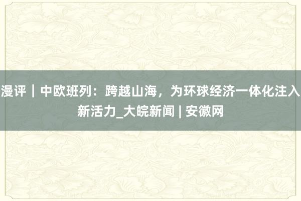 漫评｜中欧班列：跨越山海，为环球经济一体化注入新活力_大皖新闻 | 安徽网