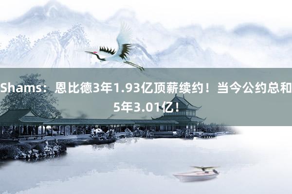 Shams：恩比德3年1.93亿顶薪续约！当今公约总和5年3.01亿！