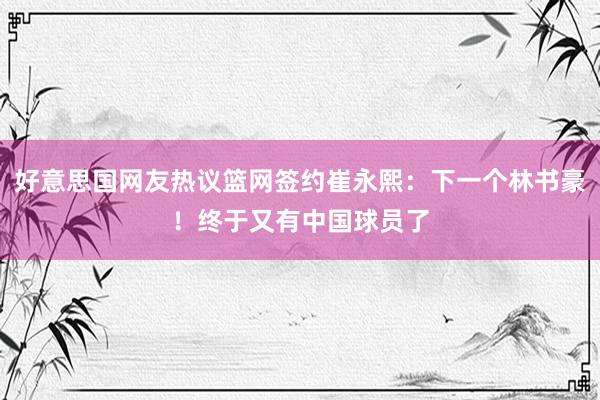 好意思国网友热议篮网签约崔永熙：下一个林书豪！终于又有中国球员了