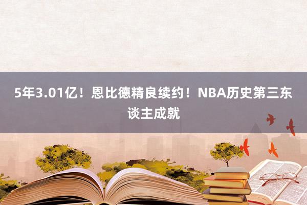 5年3.01亿！恩比德精良续约！NBA历史第三东谈主成就