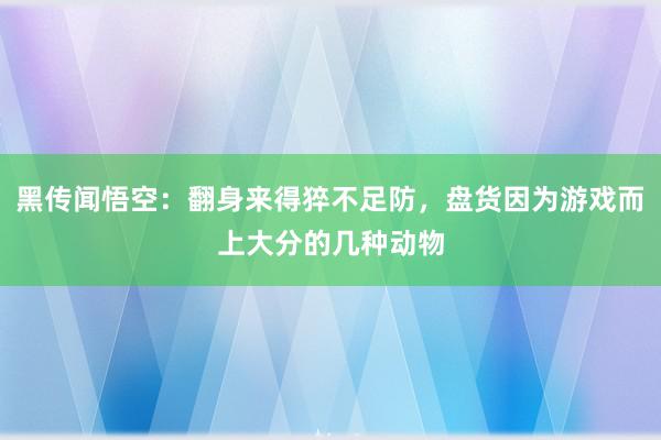 黑传闻悟空：翻身来得猝不足防，盘货因为游戏而上大分的几种动物