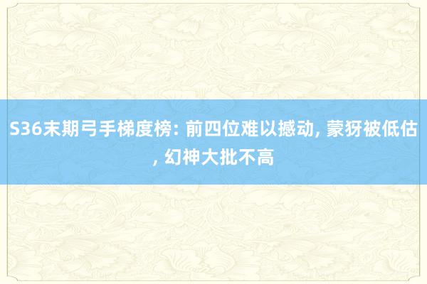 S36末期弓手梯度榜: 前四位难以撼动, 蒙犽被低估, 幻神大批不高