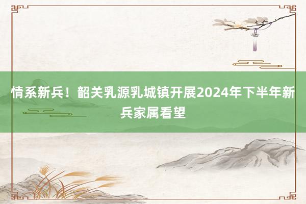 情系新兵！韶关乳源乳城镇开展2024年下半年新兵家属看望