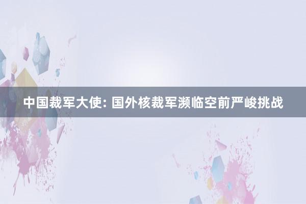 中国裁军大使: 国外核裁军濒临空前严峻挑战