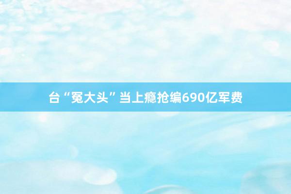 台“冤大头”当上瘾抢编690亿军费