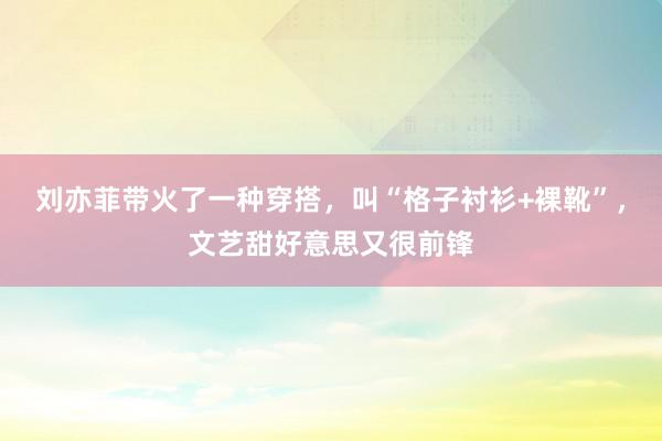 刘亦菲带火了一种穿搭，叫“格子衬衫+裸靴”，文艺甜好意思又很前锋