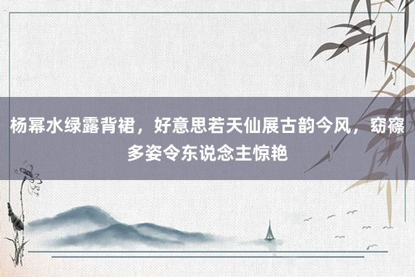 杨幂水绿露背裙，好意思若天仙展古韵今风，窈窱多姿令东说念主惊艳