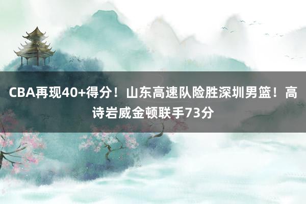 CBA再现40+得分！山东高速队险胜深圳男篮！高诗岩威金顿联手73分