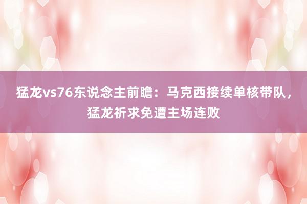 猛龙vs76东说念主前瞻：马克西接续单核带队，猛龙祈求免遭主场连败