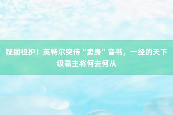 疑团袒护！英特尔突传“卖身”音书，一经的天下级霸主将何去何从