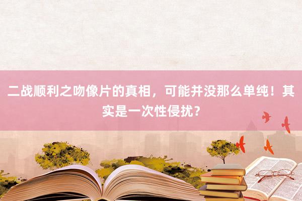 二战顺利之吻像片的真相，可能并没那么单纯！其实是一次性侵扰？