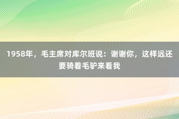 1958年，毛主席对库尔班说：谢谢你，这样远还要骑着毛驴来看我