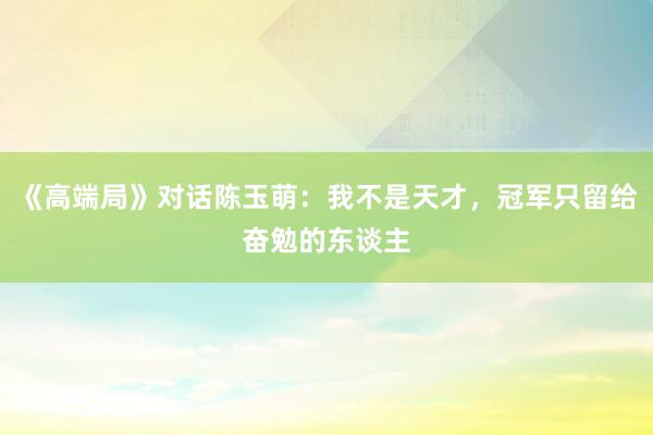 《高端局》对话陈玉萌：我不是天才，冠军只留给奋勉的东谈主