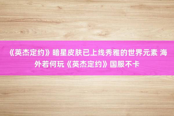 《英杰定约》暗星皮肤已上线秀雅的世界元素 海外若何玩《英杰定约》国服不卡