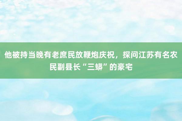 他被持当晚有老庶民放鞭炮庆祝，探问江苏有名农民副县长“三蟒”的豪宅