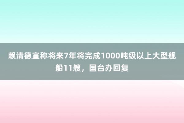 赖清德宣称将来7年将完成1000吨级以上大型舰船11艘，国台办回复