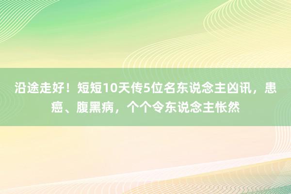 沿途走好！短短10天传5位名东说念主凶讯，患癌、腹黑病，个个令东说念主怅然