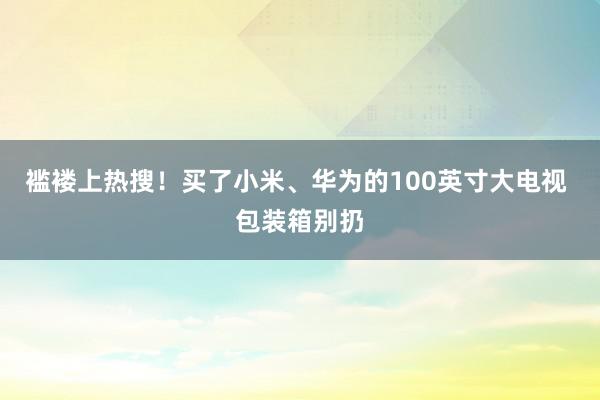 褴褛上热搜！买了小米、华为的100英寸大电视 包装箱别扔